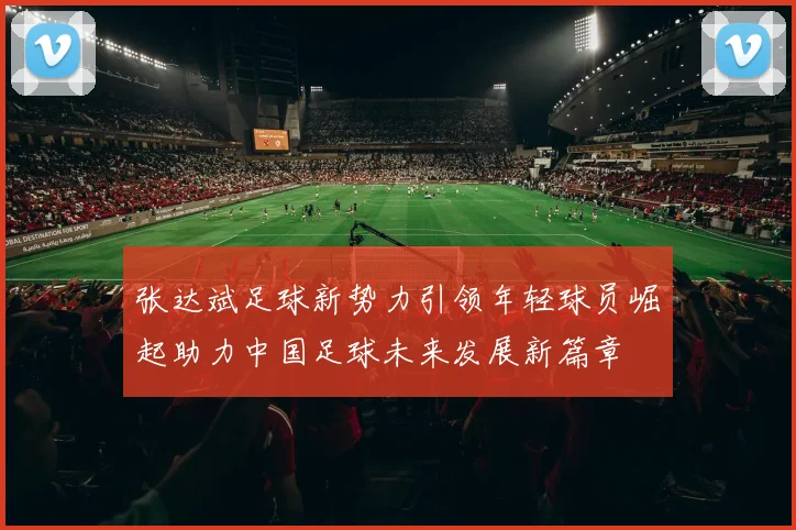 张达斌足球新势力引领年轻球员崛起助力中国足球未来发展新篇章