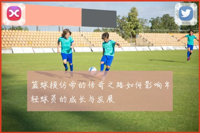 篮球模仿帝的传奇之路如何影响年轻球员的成长与发展