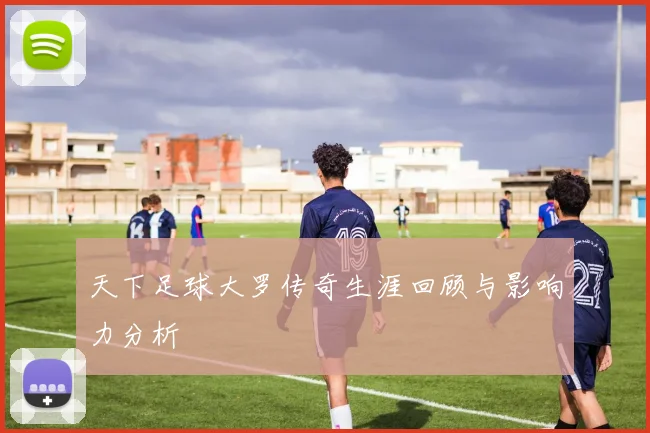 天下足球大罗传奇生涯回顾与影响力分析