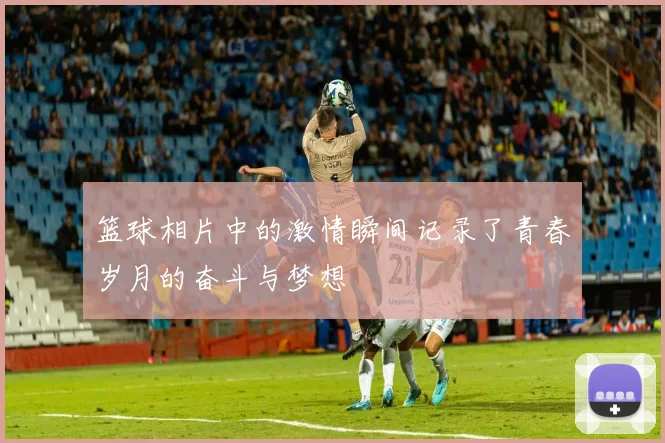 篮球相片中的激情瞬间记录了青春岁月的奋斗与梦想